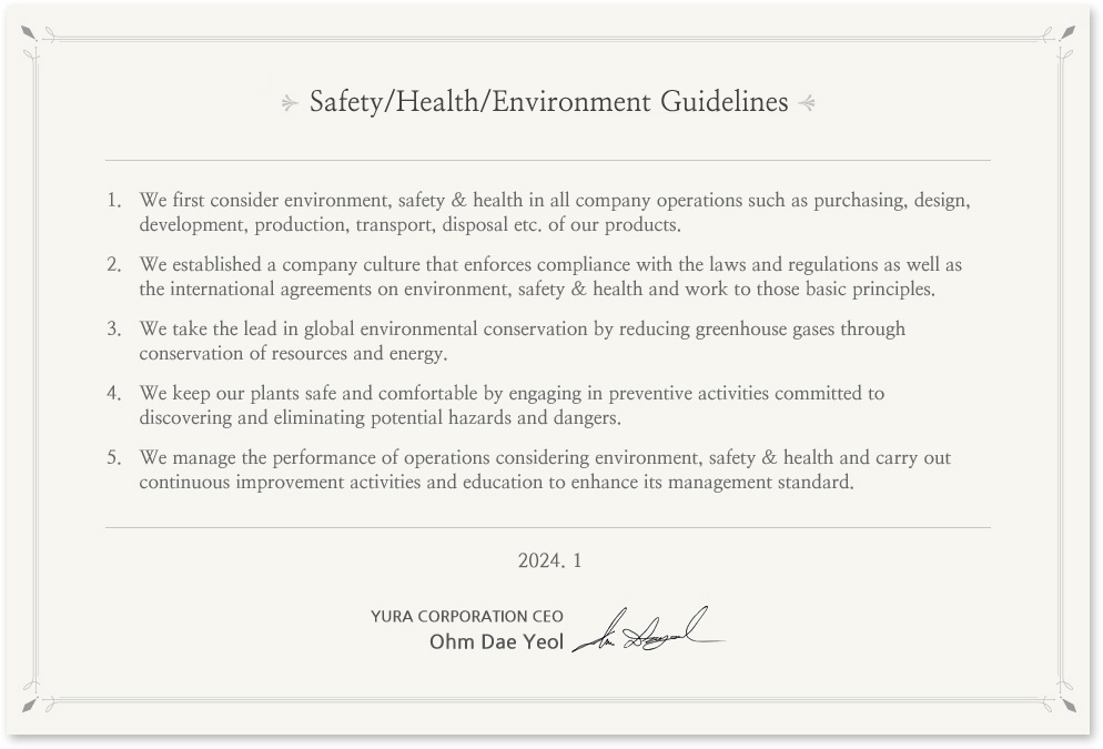 Environment, Safety & Health Guidelines
In prioritizing environment, safety & health in all its business operations, Yura Corporation's entire staff puts into action the following guidelines. 
We give the first consideration to environment, safety & health in all the company operations such as purchasing, design, development, production, transport, scrapping etc. of products.
We establish the company culture that enforces compliance with the laws and regulations as well as the international agreements on environment, safety & health and sticks to the basic principles.
We take the lead in global environmental conservation by reducing greenhouse gases through saving resources and energy.
We keep the plants safe and comfortable by preemptively engaging in preventive activities committed to discovering and eliminating potential hazards and dangers in the plants. 

