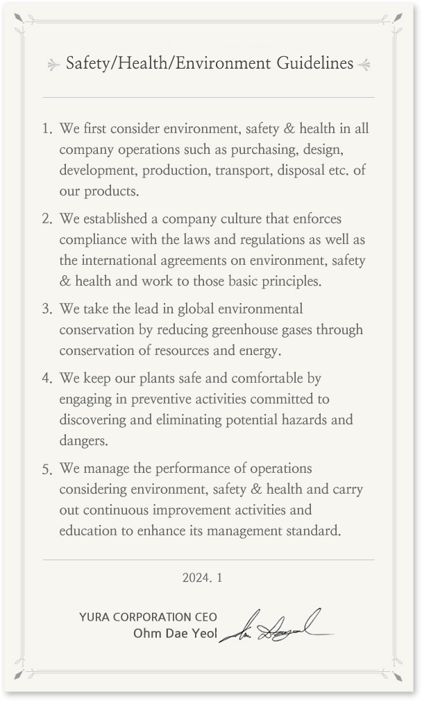 Environment, Safety & Health Guidelines
In prioritizing environment, safety & health in all its business operations, Yura Corporation's entire staff puts into action the following guidelines. 
We give the first consideration to environment, safety & health in all the company operations such as purchasing, design, development, production, transport, scrapping etc. of products.
We establish the company culture that enforces compliance with the laws and regulations as well as the international agreements on environment, safety & health and sticks to the basic principles.
We take the lead in global environmental conservation by reducing greenhouse gases through saving resources and energy.
We keep the plants safe and comfortable by preemptively engaging in preventive activities committed to discovering and eliminating potential hazards and dangers in the plants. 
